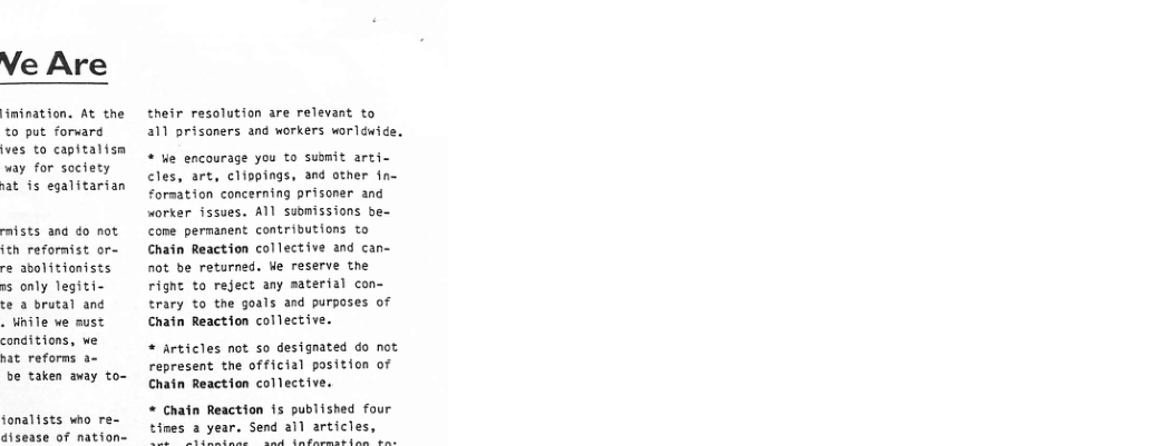 %0 put forward ves to capitalism way for society  at is eqalitarian  mists and do not. ith refornist or- re abolitionists rs only legiti-  te a brutal and  . nile we aust conditions, we nat reforns a-  be taken away to-  fonalists who re- disease of nation=  their resolution are relevant to a1 prisoners and workers worléwide.  * e encourage you to submit arti cles, art, cliopings, and other fn- Formation concerning prisoner and worker issues. All suomissions be- come permanent contributions to Chain Reaction collective and can- not be returned. Ve reserve the rignt to reject any material con- trary to the goals and purposes of Chain Reaction collective.  + Articles not so designated do not represent the official position of Chain Reaction collective.  * Chatn Reaction is published four tines a year. Send all articles,  Aty R NP Vi 